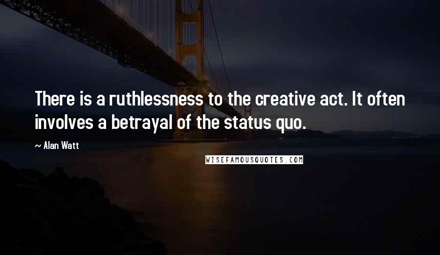 Alan Watt Quotes: There is a ruthlessness to the creative act. It often involves a betrayal of the status quo.