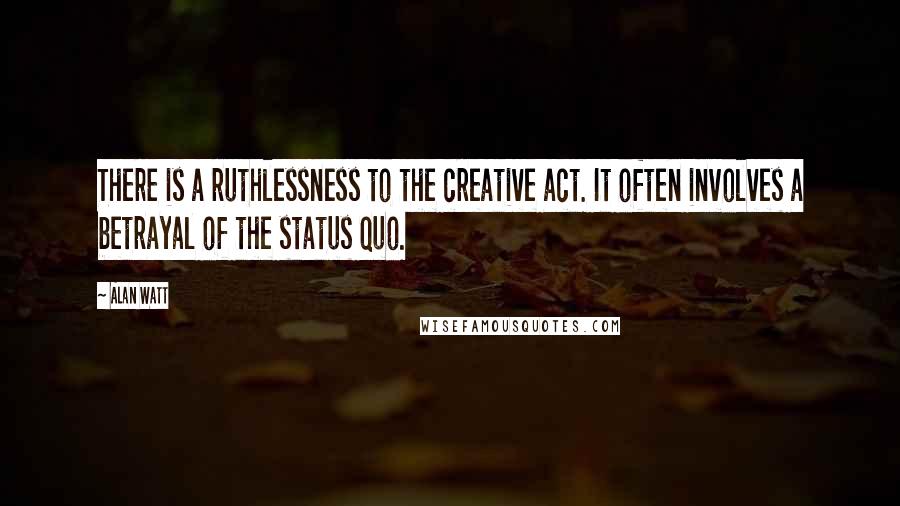 Alan Watt Quotes: There is a ruthlessness to the creative act. It often involves a betrayal of the status quo.