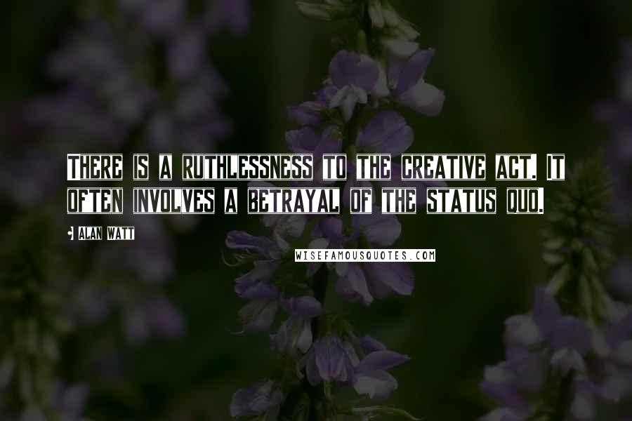 Alan Watt Quotes: There is a ruthlessness to the creative act. It often involves a betrayal of the status quo.