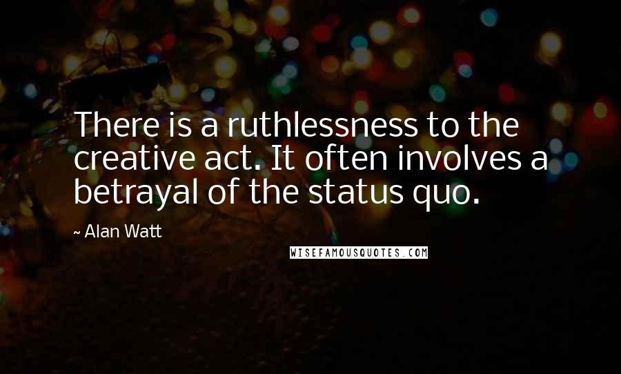 Alan Watt Quotes: There is a ruthlessness to the creative act. It often involves a betrayal of the status quo.