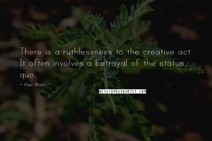 Alan Watt Quotes: There is a ruthlessness to the creative act. It often involves a betrayal of the status quo.