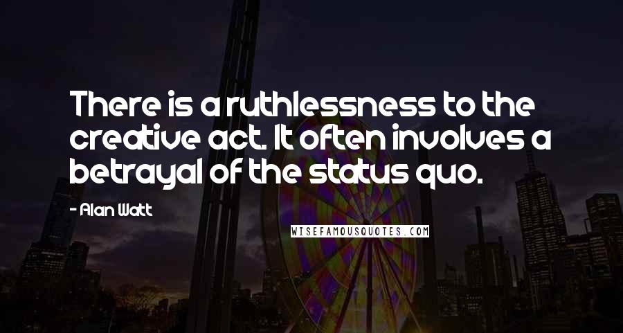 Alan Watt Quotes: There is a ruthlessness to the creative act. It often involves a betrayal of the status quo.