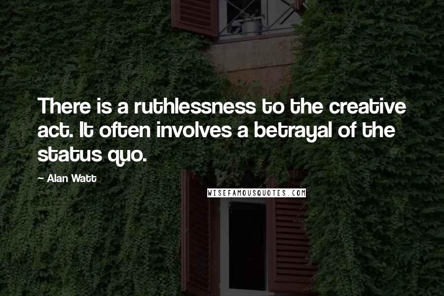 Alan Watt Quotes: There is a ruthlessness to the creative act. It often involves a betrayal of the status quo.