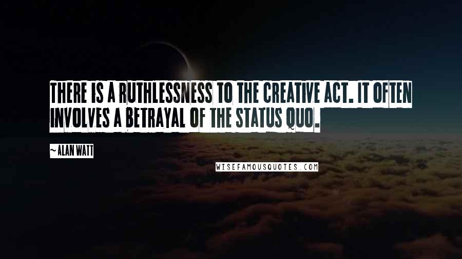 Alan Watt Quotes: There is a ruthlessness to the creative act. It often involves a betrayal of the status quo.