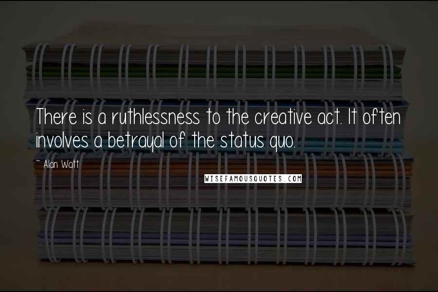 Alan Watt Quotes: There is a ruthlessness to the creative act. It often involves a betrayal of the status quo.