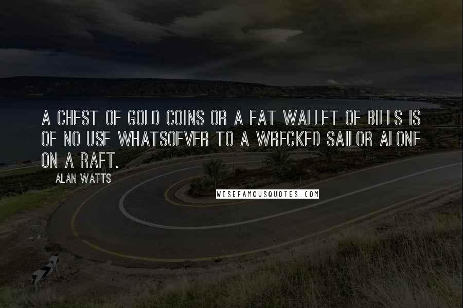 Alan Watts Quotes: A chest of gold coins or a fat wallet of bills is of no use whatsoever to a wrecked sailor alone on a raft.