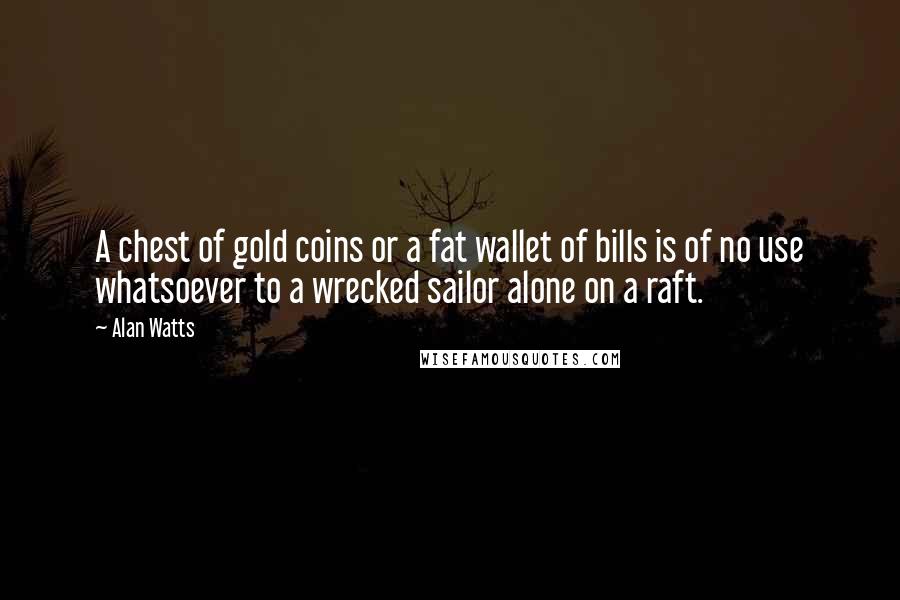 Alan Watts Quotes: A chest of gold coins or a fat wallet of bills is of no use whatsoever to a wrecked sailor alone on a raft.