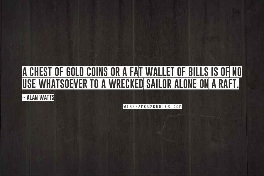 Alan Watts Quotes: A chest of gold coins or a fat wallet of bills is of no use whatsoever to a wrecked sailor alone on a raft.