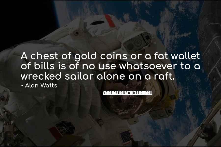 Alan Watts Quotes: A chest of gold coins or a fat wallet of bills is of no use whatsoever to a wrecked sailor alone on a raft.