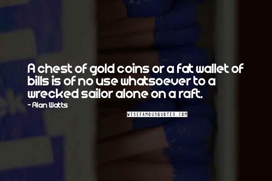 Alan Watts Quotes: A chest of gold coins or a fat wallet of bills is of no use whatsoever to a wrecked sailor alone on a raft.