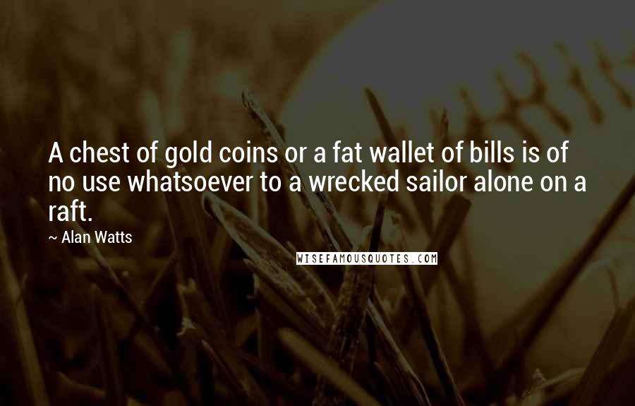 Alan Watts Quotes: A chest of gold coins or a fat wallet of bills is of no use whatsoever to a wrecked sailor alone on a raft.