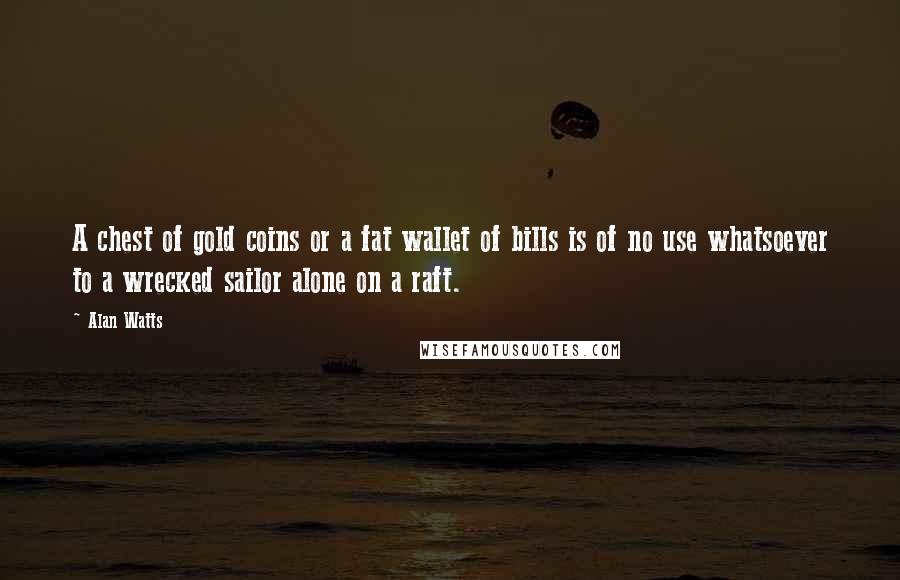 Alan Watts Quotes: A chest of gold coins or a fat wallet of bills is of no use whatsoever to a wrecked sailor alone on a raft.