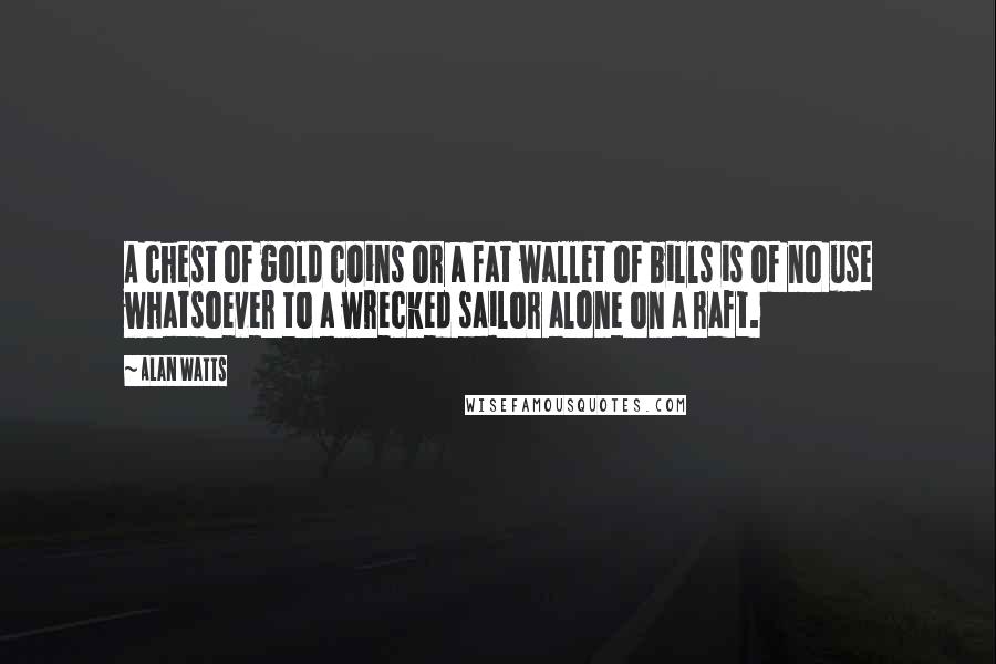 Alan Watts Quotes: A chest of gold coins or a fat wallet of bills is of no use whatsoever to a wrecked sailor alone on a raft.