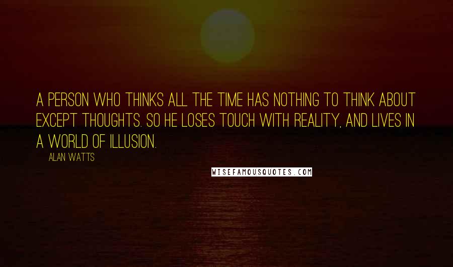 Alan Watts Quotes: A person who thinks all the time has nothing to think about except thoughts. So he loses touch with Reality, and lives in a world of illusion.