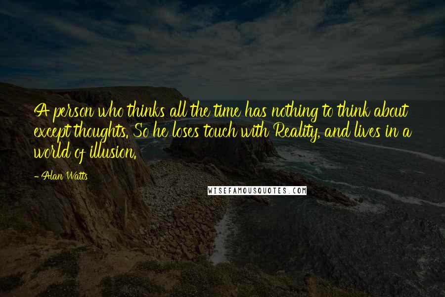 Alan Watts Quotes: A person who thinks all the time has nothing to think about except thoughts. So he loses touch with Reality, and lives in a world of illusion.