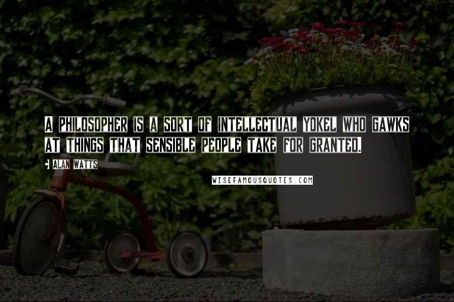 Alan Watts Quotes: A philosopher is a sort of intellectual yokel who gawks at things that sensible people take for granted.