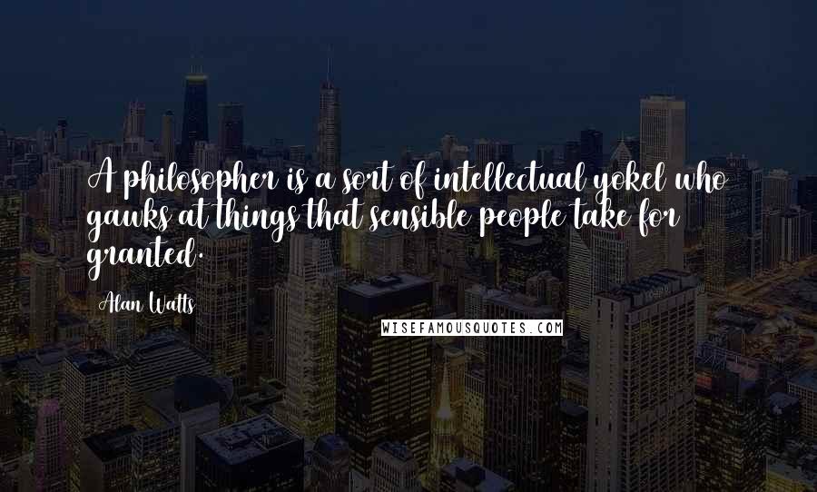 Alan Watts Quotes: A philosopher is a sort of intellectual yokel who gawks at things that sensible people take for granted.