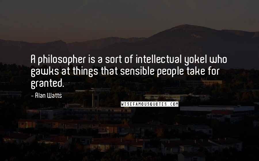 Alan Watts Quotes: A philosopher is a sort of intellectual yokel who gawks at things that sensible people take for granted.