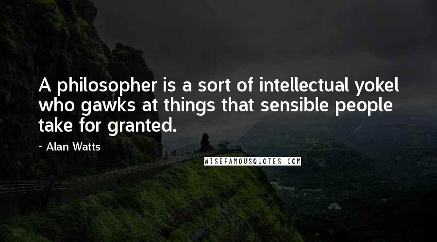 Alan Watts Quotes: A philosopher is a sort of intellectual yokel who gawks at things that sensible people take for granted.