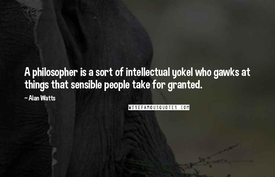 Alan Watts Quotes: A philosopher is a sort of intellectual yokel who gawks at things that sensible people take for granted.