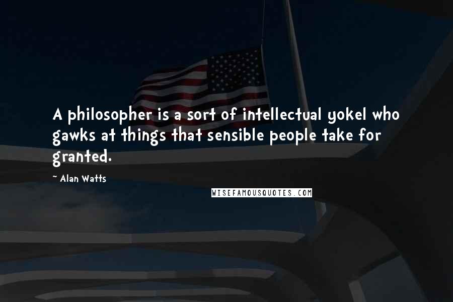 Alan Watts Quotes: A philosopher is a sort of intellectual yokel who gawks at things that sensible people take for granted.