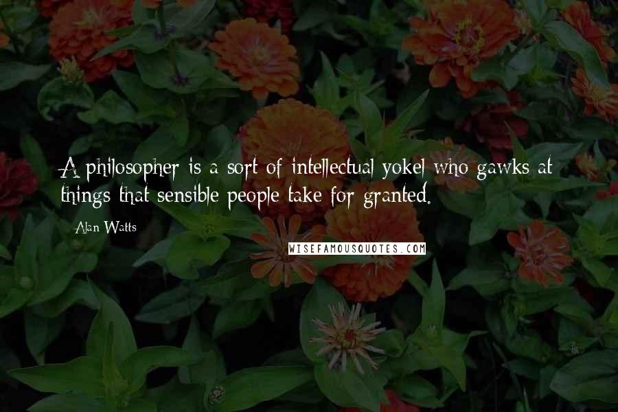 Alan Watts Quotes: A philosopher is a sort of intellectual yokel who gawks at things that sensible people take for granted.