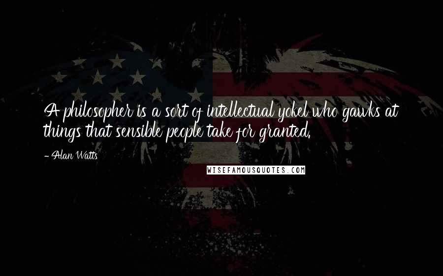 Alan Watts Quotes: A philosopher is a sort of intellectual yokel who gawks at things that sensible people take for granted.