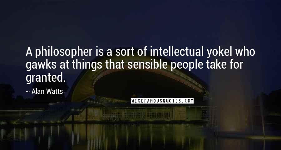 Alan Watts Quotes: A philosopher is a sort of intellectual yokel who gawks at things that sensible people take for granted.