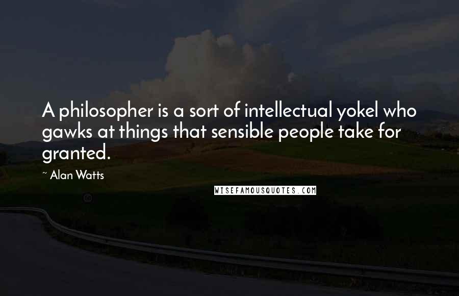 Alan Watts Quotes: A philosopher is a sort of intellectual yokel who gawks at things that sensible people take for granted.