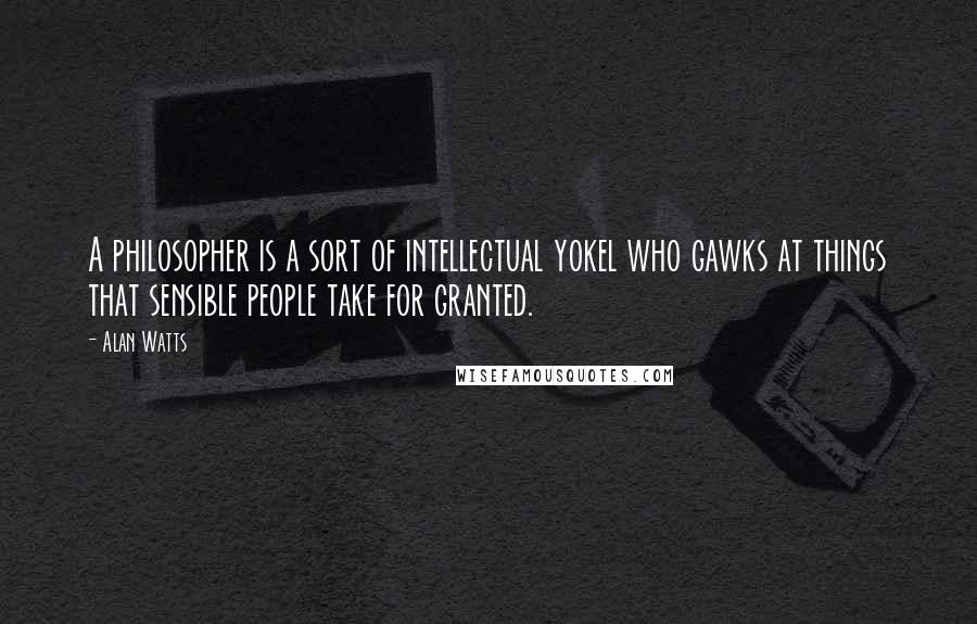 Alan Watts Quotes: A philosopher is a sort of intellectual yokel who gawks at things that sensible people take for granted.