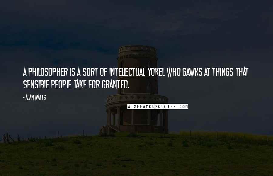 Alan Watts Quotes: A philosopher is a sort of intellectual yokel who gawks at things that sensible people take for granted.