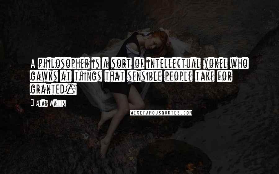 Alan Watts Quotes: A philosopher is a sort of intellectual yokel who gawks at things that sensible people take for granted.