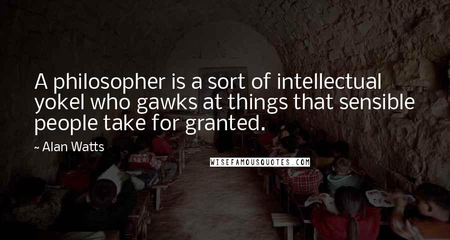 Alan Watts Quotes: A philosopher is a sort of intellectual yokel who gawks at things that sensible people take for granted.