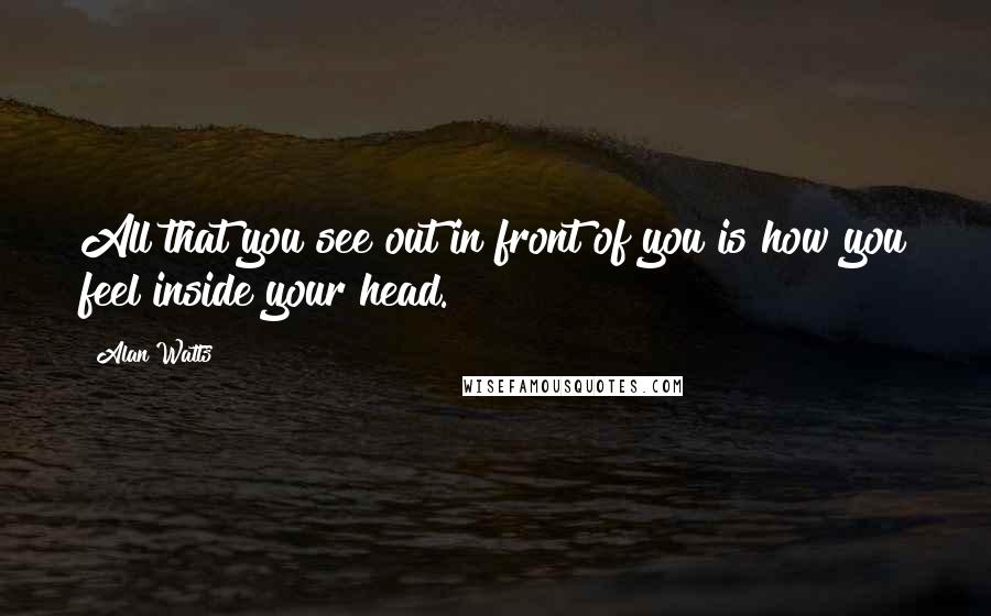 Alan Watts Quotes: All that you see out in front of you is how you feel inside your head.