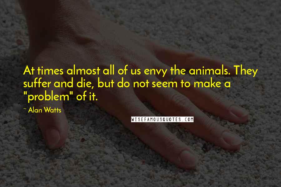 Alan Watts Quotes: At times almost all of us envy the animals. They suffer and die, but do not seem to make a "problem" of it.