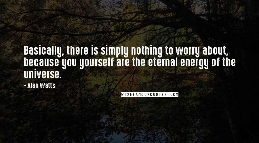 Alan Watts Quotes: Basically, there is simply nothing to worry about, because you yourself are the eternal energy of the universe.