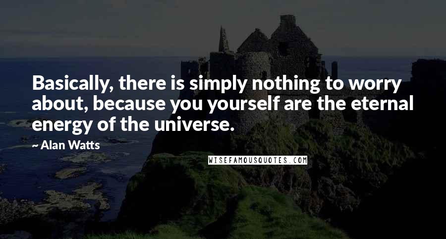 Alan Watts Quotes: Basically, there is simply nothing to worry about, because you yourself are the eternal energy of the universe.