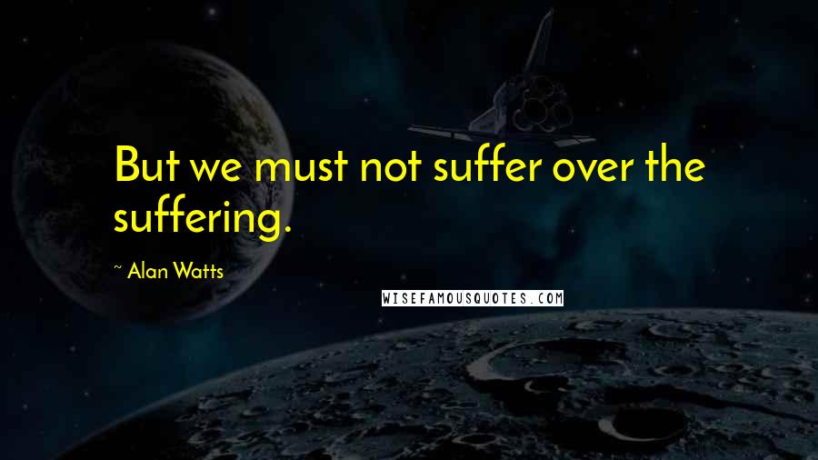 Alan Watts Quotes: But we must not suffer over the suffering.