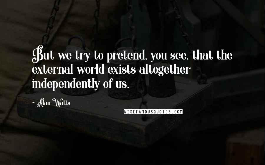 Alan Watts Quotes: But we try to pretend, you see, that the external world exists altogether independently of us.