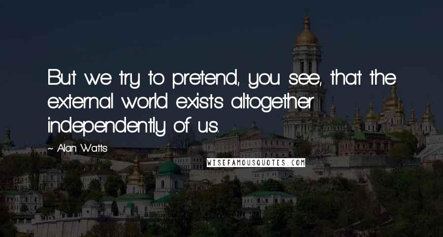 Alan Watts Quotes: But we try to pretend, you see, that the external world exists altogether independently of us.