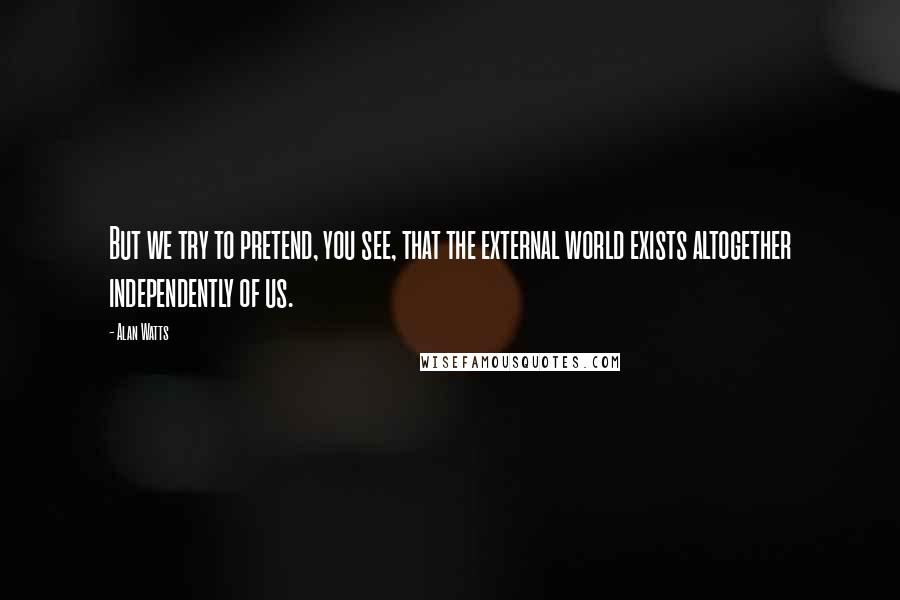 Alan Watts Quotes: But we try to pretend, you see, that the external world exists altogether independently of us.