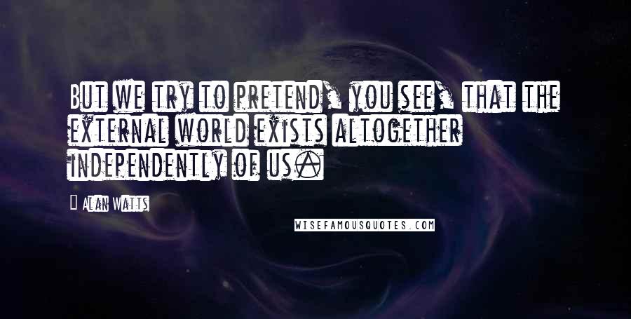 Alan Watts Quotes: But we try to pretend, you see, that the external world exists altogether independently of us.