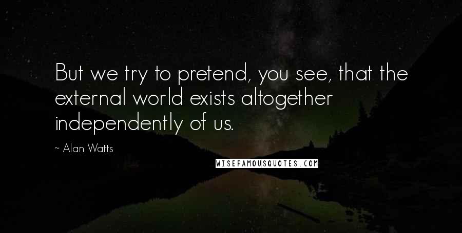 Alan Watts Quotes: But we try to pretend, you see, that the external world exists altogether independently of us.
