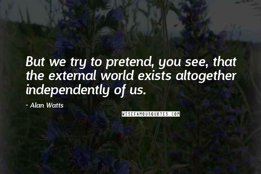 Alan Watts Quotes: But we try to pretend, you see, that the external world exists altogether independently of us.