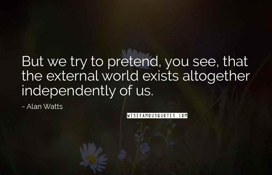 Alan Watts Quotes: But we try to pretend, you see, that the external world exists altogether independently of us.