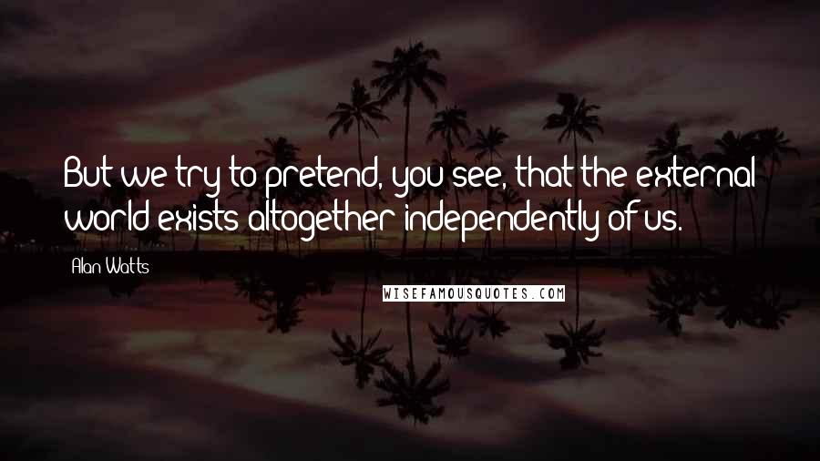 Alan Watts Quotes: But we try to pretend, you see, that the external world exists altogether independently of us.