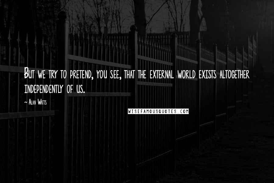 Alan Watts Quotes: But we try to pretend, you see, that the external world exists altogether independently of us.