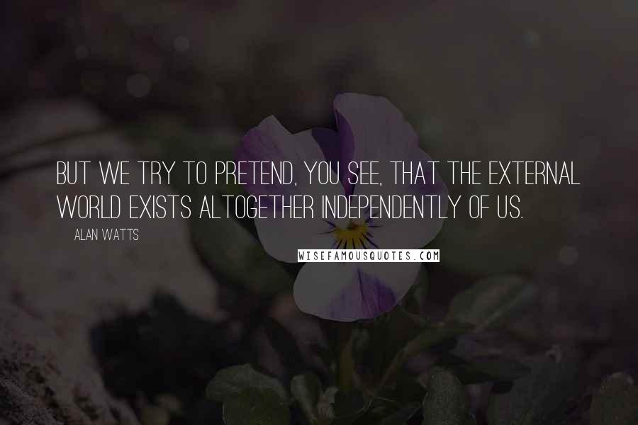 Alan Watts Quotes: But we try to pretend, you see, that the external world exists altogether independently of us.
