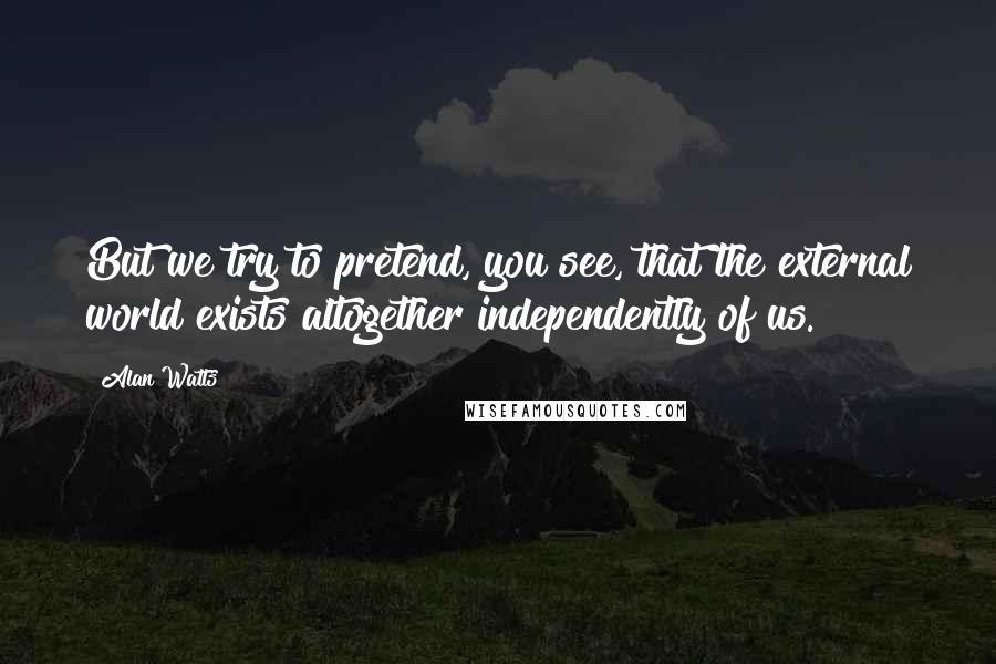 Alan Watts Quotes: But we try to pretend, you see, that the external world exists altogether independently of us.