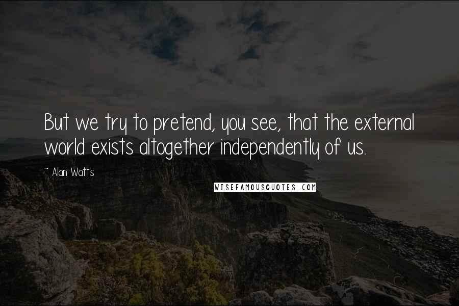 Alan Watts Quotes: But we try to pretend, you see, that the external world exists altogether independently of us.